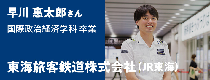 早川 惠太郎さん 国際政治経済学科卒業 - 東海旅客鉄道株式会社（JR東海）