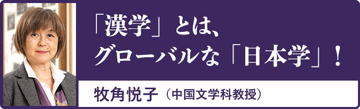 「漢学」とは、グローバルな「日本学」！牧角悦子（中国文学科教授）