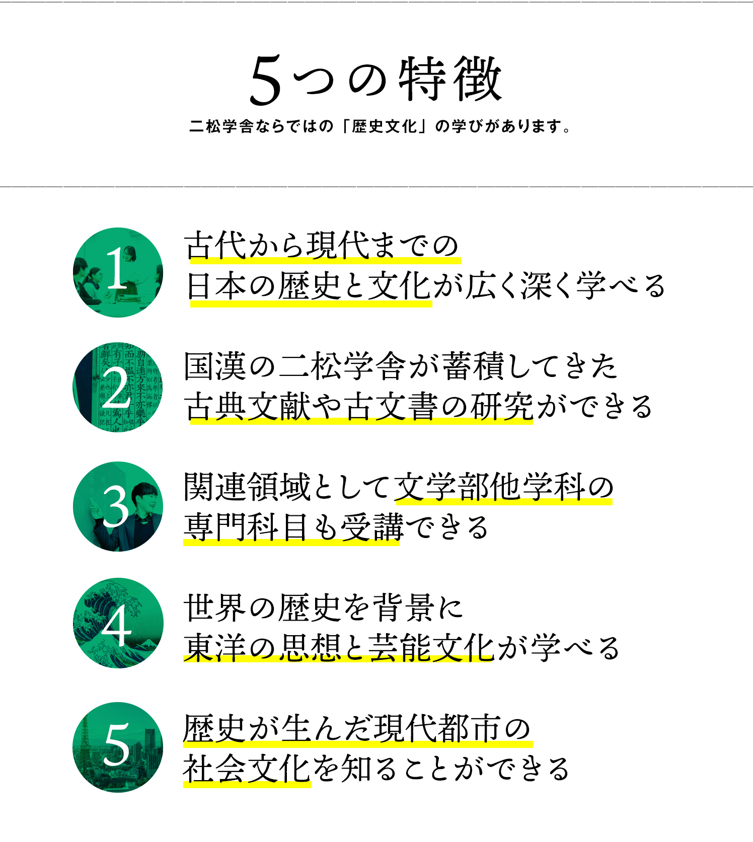 5つの特徴—1.古代から現代までの日本の歴史と文化が広く深く学べる　2.国漢の二松学舎が蓄積してきた古典文献や古文書の研究ができる　3.関連領域として文学部他学科の専門科目も受講できる　4.世界の歴史を背景に東洋の思想と芸能文化が学べる　5.歴史が生んだ現代都市の社会文化を知ることができる