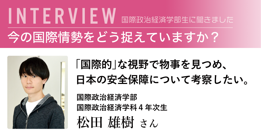 「国際的」な視野で物事を見つめ、日本の安全保障について考察したい。国際政治経済学部　国際政治経済学科4年次生　松田 雄樹 さん